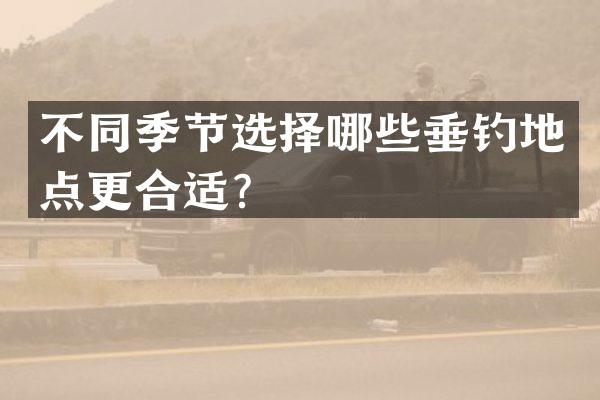 不同季节选择哪些垂钓地点更合适？