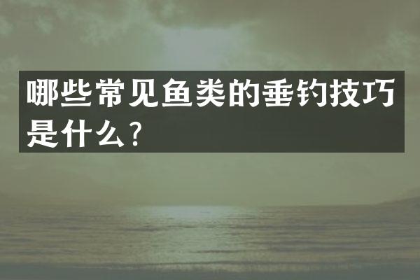 哪些常见鱼类的垂钓技巧是什么？