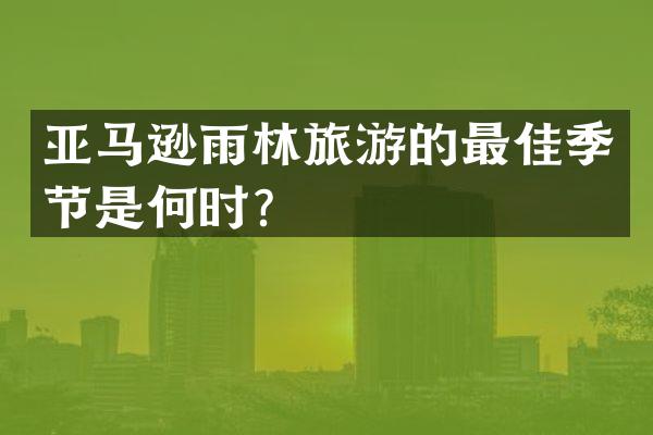 亚马逊雨林旅游的最佳季节是何时？