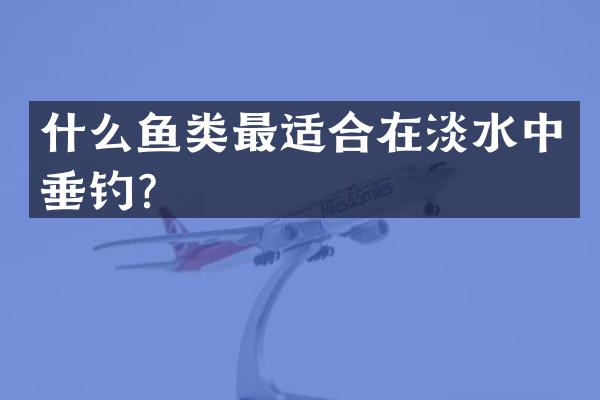 什么鱼类最适合在淡水中垂钓？