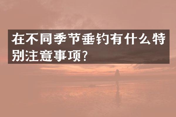 在不同季节垂钓有什么特别注意事项？