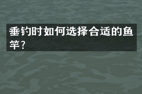 垂钓时如何选择合适的鱼竿？