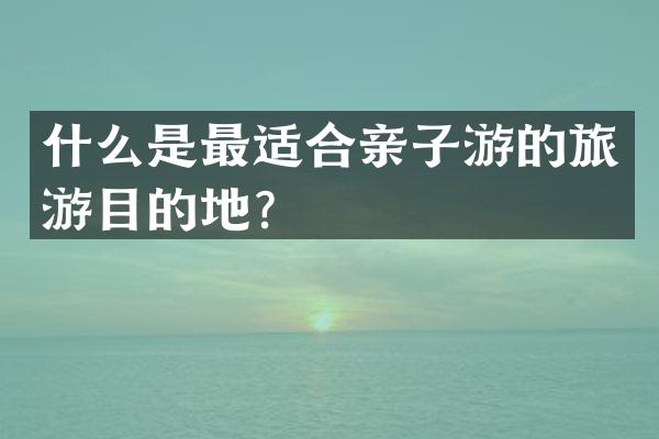 什么是最适合亲子游的旅游目的地？