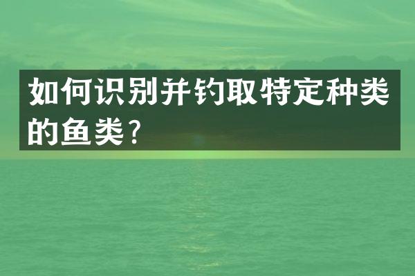 如何识别并钓取特定种类的鱼类？