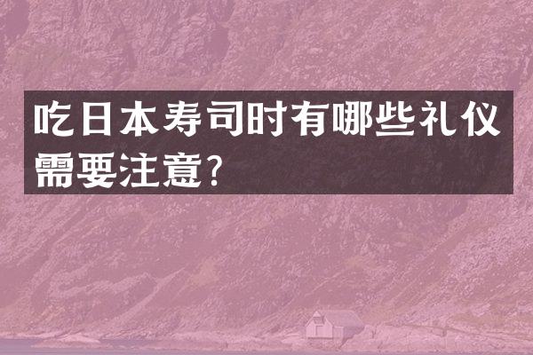 吃日本寿司时有哪些礼仪需要注意？