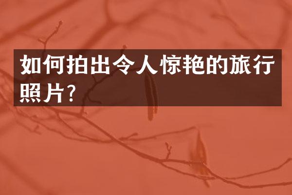 如何拍出令人惊艳的旅行照片？