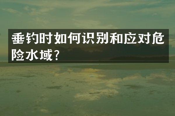垂钓时如何识别和应对危险水域？