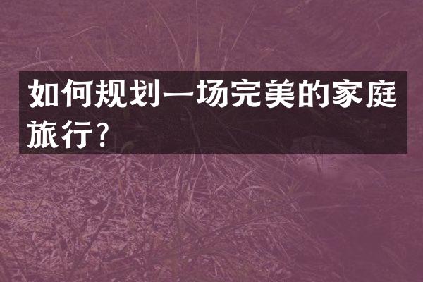 如何规划一场完美的家庭旅行？