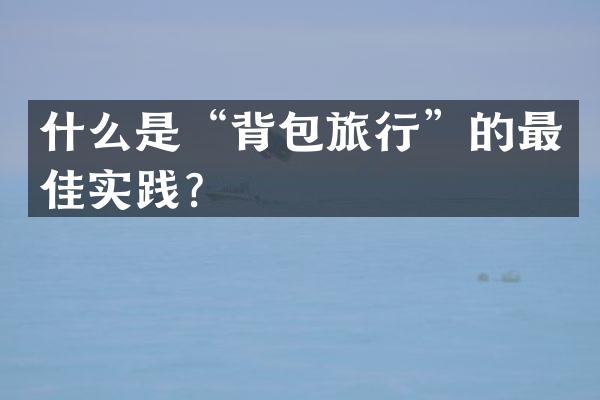 什么是&ldquo;背包旅行&rdquo;的最佳实践？