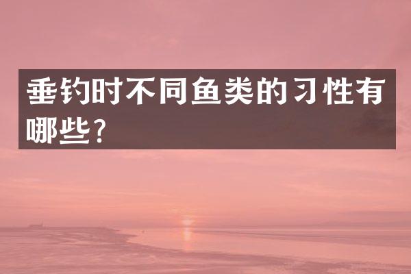 垂钓时不同鱼类的习性有哪些？