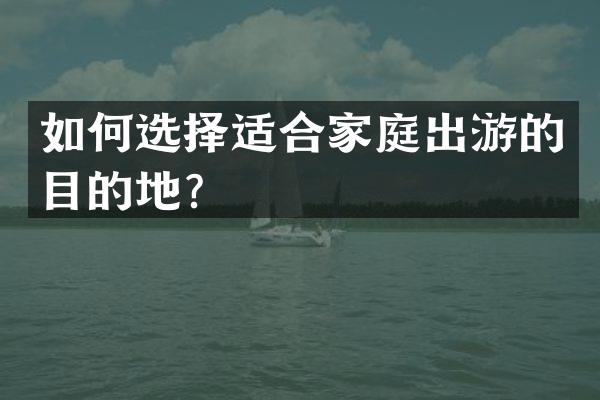 如何选择适合家庭出游的目的地？