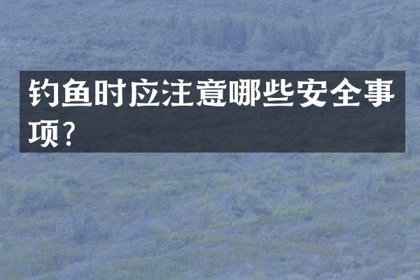 钓鱼时应注意哪些安全事项？