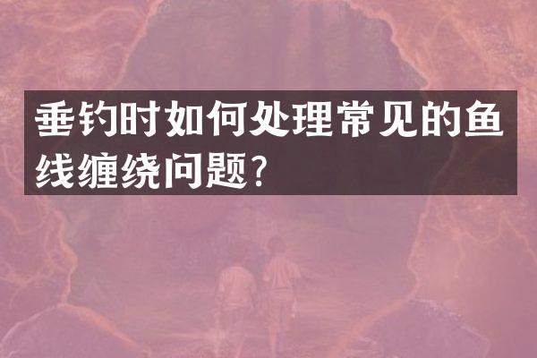 垂钓时如何处理常见的鱼线缠绕问题？