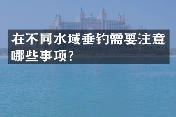 在不同水域垂钓需要注意哪些事项？