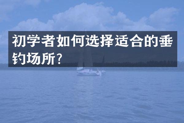 初学者如何选择适合的垂钓场所？