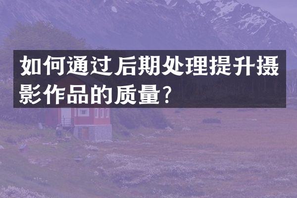 如何通过后期处理提升摄影作品的质量？