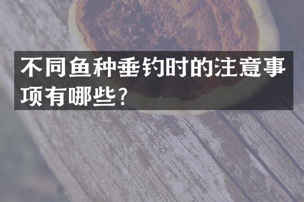 不同鱼种垂钓时的注意事项有哪些？