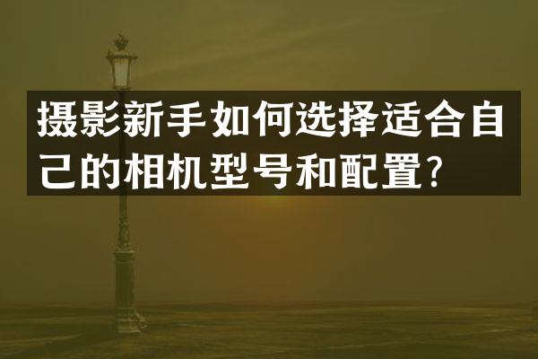 摄影新手如何选择适合自己的相机型号和配置？