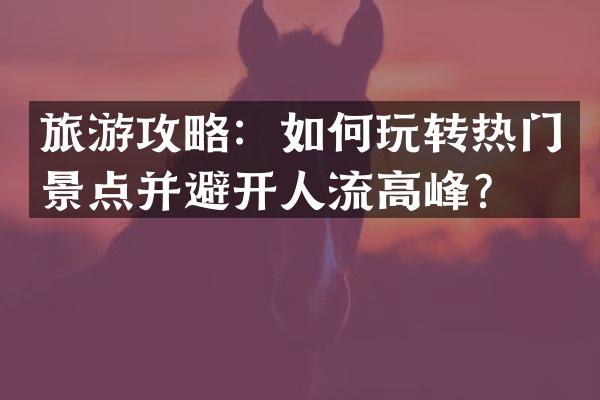 旅游攻略：如何玩转热门景点并避开人流高峰？