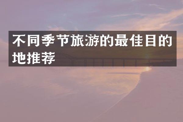 不同季节旅游的最佳目的地推荐