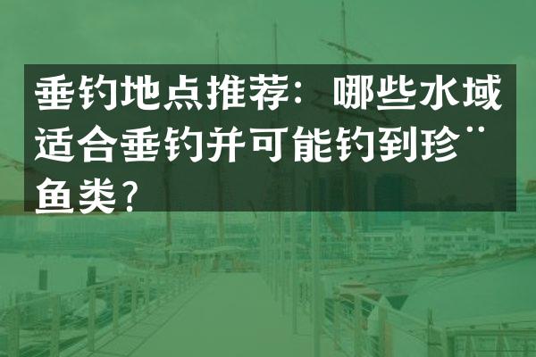 垂钓地点推荐：哪些水域适合垂钓并可能钓到珍稀鱼类？