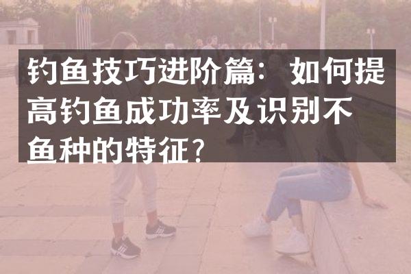 钓鱼技巧进阶篇：如何提高钓鱼成功率及识别不同鱼种的特征？