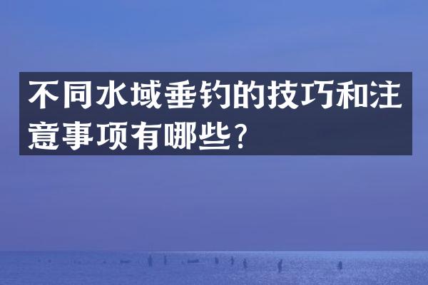 不同水域垂钓的技巧和注意事项有哪些？