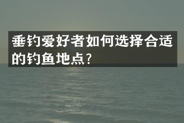 垂钓爱好者如何选择合适的钓鱼地点？