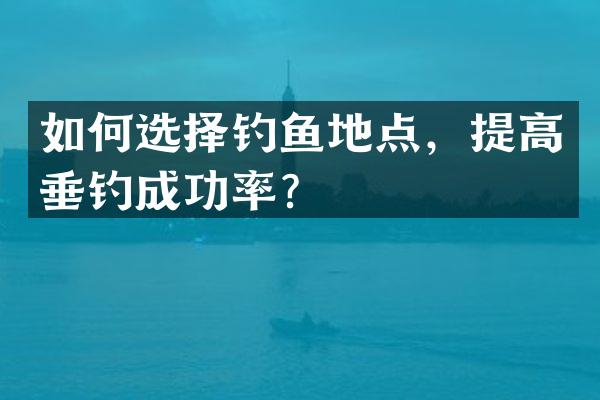 如何选择钓鱼地点，提高垂钓成功率？