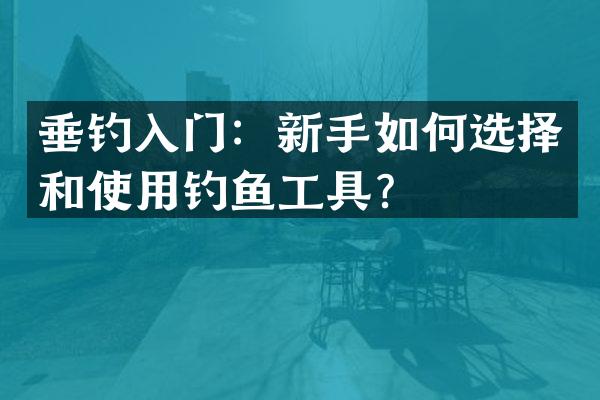 垂钓入门：新手如何选择和使用钓鱼工具？