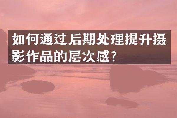 如何通过后期处理提升摄影作品的层次感？