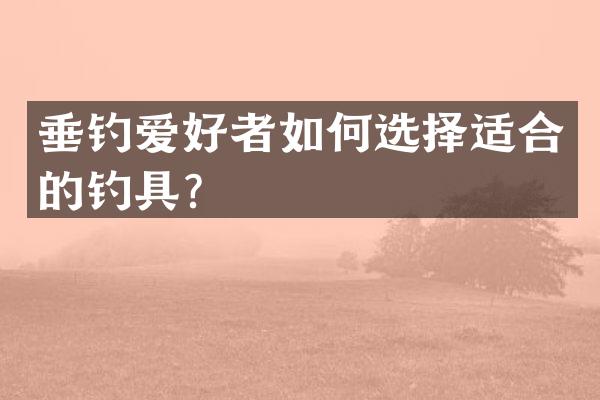 垂钓爱好者如何选择适合的钓具？