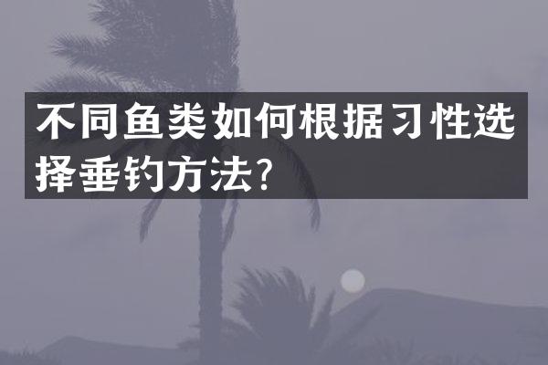 不同鱼类如何根据习性选择垂钓方法？