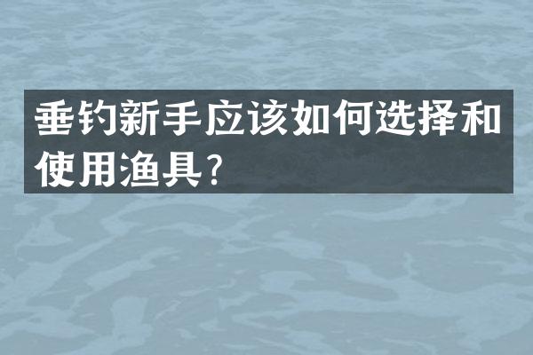 垂钓新手应该如何选择和使用渔具？