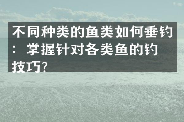 不同种类的鱼类如何垂钓：掌握针对各类鱼的钓法技巧？