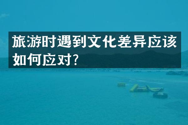 旅游时遇到文化差异应该如何应对？