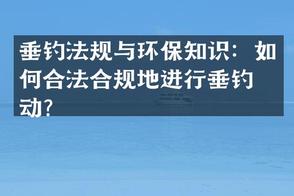 垂钓法规与环保知识：如何合法合规地进行垂钓活动？