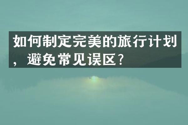 如何制定完美的旅行计划，避免常见误区？