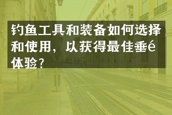 钓鱼工具和装备如何选择和使用，以获得最佳垂钓体验？