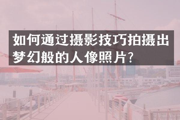 如何通过摄影技巧拍摄出梦幻般的人像照片？