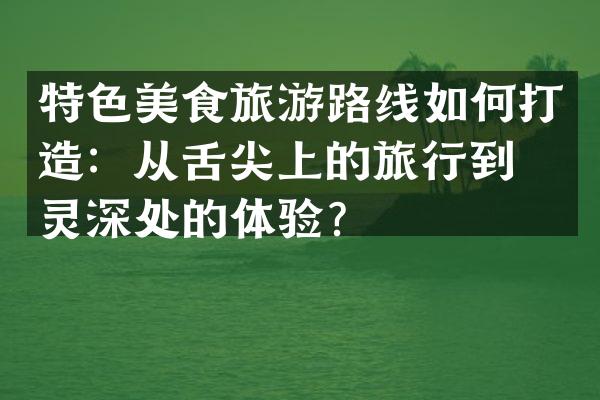 特色美食旅游路线如何打造：从舌尖上的旅行到心灵深处的体验？