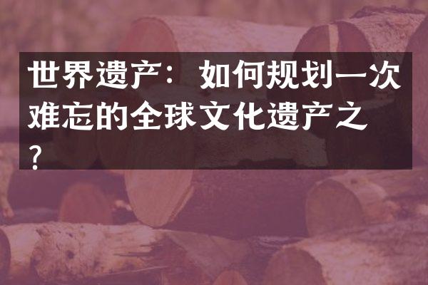 世界遗产：如何规划一次难忘的全球文化遗产之旅？