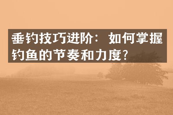 垂钓技巧进阶：如何掌握钓鱼的节奏和力度？