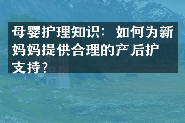 母婴护理知识：如何为新妈妈提供合理的产后护理支持？