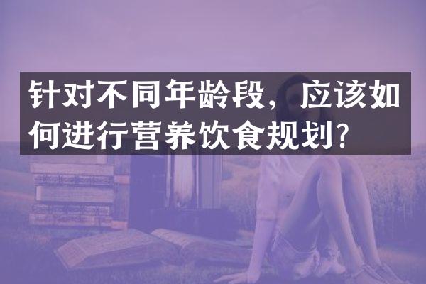 针对不同年龄段，应该如何进行营养饮食规划？