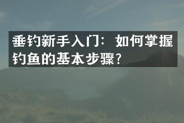 垂钓新手入门：如何掌握钓鱼的基本步骤？