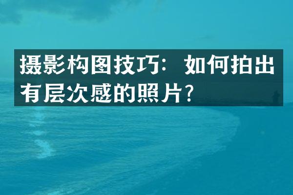 摄影构图技巧：如何拍出有层次感的照片？