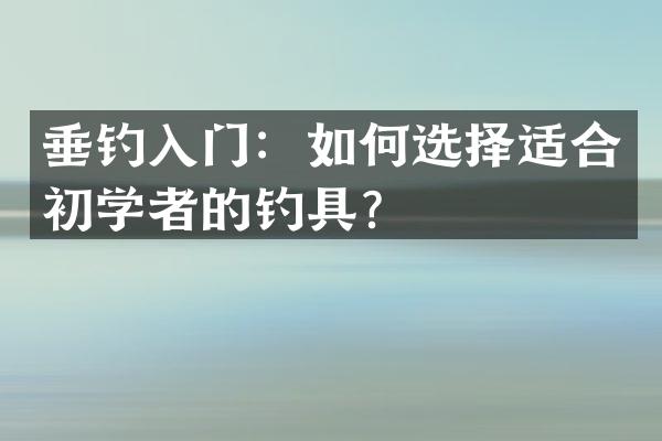 垂钓入门：如何选择适合初学者的钓具？