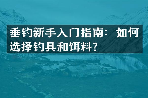 垂钓新手入门指南：如何选择钓具和饵料？