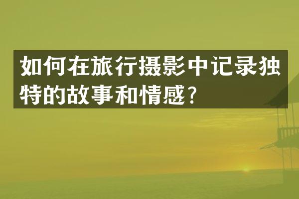 如何在旅行摄影中记录独特的故事和情感？